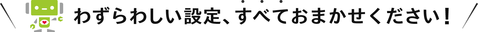 わずらわしい設定、すべておまかせください!